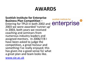 AWARDS Scottish Institute for Enterprise Business Plan Competition  – Entering for TPLD in both 2002 and 2003 we were awarded ‘runner up’ in 2003, both years we received coaching and seminars from numerous industry leaders and assigned mentors.  In 2006/7/8 I have been asked to judge the competition, a great honour and something I’ve really enjoyed; this has given me a good sense for what a great plan and team looks like. www.sie.ac.uk   
