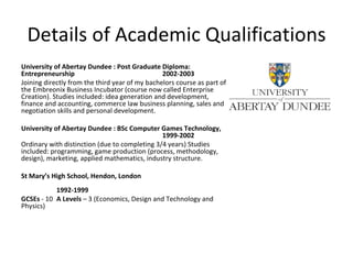 Details of Academic Qualifications University of Abertay Dundee : Post Graduate Diploma: Entrepreneurship  2002-2003 Joining directly from the third year of my bachelors course as part of the Embreonix Business Incubator (course now called Enterprise Creation). Studies included: idea generation and development, finance and accounting, commerce law business planning, sales and negotiation skills and personal development. University of Abertay Dundee : BSc Computer Games Technology,  1999-2002  Ordinary with distinction (due to completing 3/4 years) Studies included: programming, game production (process, methodology, design), marketing, applied mathematics, industry structure. St Mary’s High School, Hendon, London 1992-1999 GCSEs  - 10  A Levels  – 3 (Economics, Design and Technology and Physics) 