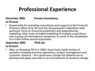 Professional Experience November 2006  Private Consultancy to Present Responsible for providing consultancy and support to the Financial Directors office of an Oil and Gas Group based in Aberdeen with particular focus on financial projections and acquisitioning modelling. Main tasks included modelling of multiple acquisitions into a group of international companies to assist in the completion of a multi-million pound acquisition. September 2002  TPLD Ltd to Present After co-founding TPLD in 2002 I have held a wide variety of positions including business operations, project management and customer relations - this continuous change has allowed me to develop and apply new skills in an environment of constant change.  
