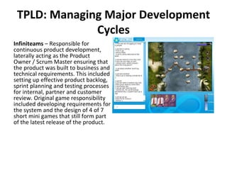 TPLD: Managing Major Development Cycles Infiniteams  – Responsible for continuous product development, laterally acting as the Product Owner / Scrum Master ensuring that the product was built to business and technical requirements. This included setting up effective product backlog, sprint planning and testing processes for internal, partner and customer review. Original game responsibility included developing requirements for the system and the design of 4 of 7 short mini games that still form part of the latest release of the product.  