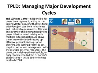 TPLD: Managing Major Development Cycles The Winning Game  – Responsible for project management; acting as the Scrum Master ensuring that this fixed priced project was built to business and technical requirements. This was an extremely challenging fixed priced project that required liaising with multiple external parties. As above the main role included setting up effective product backlog, sprint planning and testing processes but required very close management with the multiple external resources. This project was delivered to schedule, on budget and exceeded the customer’s expectations – this is due for release in March 2009.  