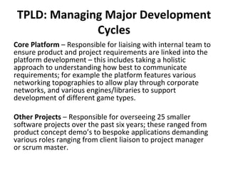 TPLD: Managing Major Development Cycles Core Platform  – Responsible for liaising with internal team to ensure product and project requirements are linked into the platform development – this includes taking a holistic approach to understanding how best to communicate requirements; for example the platform features various networking topographies to allow play through corporate networks, and various engines/libraries to support development of different game types. Other Projects  – Responsible for overseeing 25 smaller software projects over the past six years; these ranged from product concept demo’s to bespoke applications demanding various roles ranging from client liaison to project manager or scrum master.  