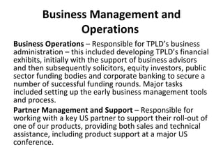 Business Management and Operations  Business Operations  – Responsible for TPLD’s business administration – this included developing TPLD’s financial exhibits, initially with the support of business advisors and then subsequently solicitors, equity investors, public sector funding bodies and corporate banking to secure a number of successful funding rounds. Major tasks included setting up the early business management tools and process.  Partner Management and Support  – Responsible for working with a key US partner to support their roll-out of one of our products, providing both sales and technical assistance, including product support at a major US conference. 