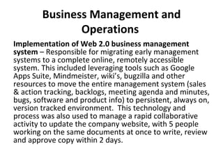 Business Management and Operations  Implementation of Web 2.0 business management system  – Responsible for migrating early management systems to a complete online, remotely accessible system. This included leveraging tools such as Google Apps Suite, Mindmeister, wiki’s, bugzilla and other resources to move the entire management system (sales & action tracking, backlogs, meeting agenda and minutes, bugs, software and product info) to persistent, always on, version tracked environment.  This technology and process was also used to manage a rapid collaborative activity to update the company website, with 5 people working on the same documents at once to write, review and approve copy within 2 days. 