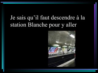Je sais qu’il faut descendre à la station Blanche pour y aller 
