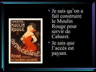 Je sais qu’on a fait construire le Moulin Rouge pour servir de Cabaret.  Je sais que l’accès est payant. 