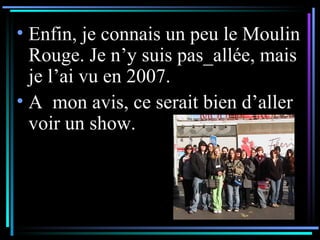 Enfin, je connais un peu le Moulin Rouge. Je n’y suis pas_allée, mais je l’ai vu en 2007. A  mon avis, ce serait bien d’aller voir un show. 