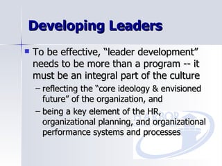 Developing Leaders To be effective, “leader development” needs to be more than a program -- it  must be an integral part of the culture reflecting the “core ideology & envisioned future” of the organization, and being a key element of the HR, organizational planning, and organizational performance systems and processes 