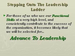Stepping Onto The Leadership Ladder For those of us who use our  Functional Skills  at a very high level, and consistently contribute to the success of the organization, it becomes likely that we will be selected for… Advance To Leadership 