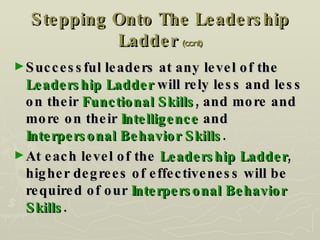 Stepping Onto The Leadership Ladder   (cont) Successful leaders at any level of the  Leadership Ladder  will rely less and less on their  Functional Skills , and more and more on their  Intelligence  and  Interpersonal Behavior Skills . At each level of the  Leadership Ladder , higher degrees of effectiveness will be required of our  Interpersonal Behavior Skills . 