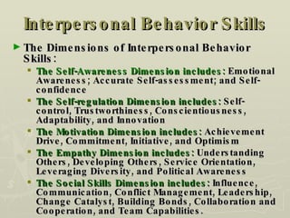 Interpersonal Behavior Skills The Dimensions of Interpersonal Behavior Skills: The Self-Awareness Dimension includes:  Emotional Awareness; Accurate Self-assessment; and Self-confidence The Self-regulation Dimension includes:  Self-control, Trustworthiness, Conscientiousness, Adaptability, and Innovation The Motivation Dimension includes:  Achievement Drive, Commitment, Initiative, and Optimism The Empathy Dimension includes:  Understanding Others, Developing Others, Service Orientation, Leveraging Diversity, and Political Awareness The Social Skills Dimension includes:  Influence, Communication, Conflict Management, Leadership, Change Catalyst, Building Bonds, Collaboration and Cooperation, and Team Capabilities.  