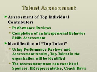 Talent Assessment Assessment of Top Individual Contributors Performance Reviews Completion of an Interpersonal Behavior Skills Assessment Identification of “Top Talent” Using Performance Reviews and Assessment results, Top Talent in the organization will be identified The assessment team can consist of Sponsor, HR representative, Coach Davis 