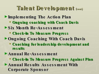Talent Development  (cont) Implementing The Action Plan Ongoing coaching with Coach Davis Six Month Re-Assessment Check-In To Measure Progress Ongoing Coaching With Coach Davis Coaching for leadership development and results Annual Re-Assessment Check-In To Measure Progress Against Plan Annual Results Assessment With Corporate Sponsor 