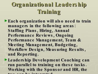 Organizational Leadership Training Each organization will also need to train managers in the following areas:  Staffing Plans, Hiring, Annual Performance Reviews, Ongoing Performance Management, Team & Meeting Management, Budgeting, Workflow Design, Measuring Results, and Reporting. Leadership Development Coaching can run parallel to training on these tasks.  Working with the Sponsor and HR, the two can be integrated. 