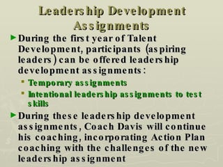 Leadership Development Assignments During the first year of Talent Development, participants (aspiring leaders) can be offered leadership development assignments: Temporary assignments Intentional leadership assignments to test skills During these leadership development assignments, Coach Davis will continue his coaching, incorporating Action Plan coaching with the challenges of the new leadership assignment 