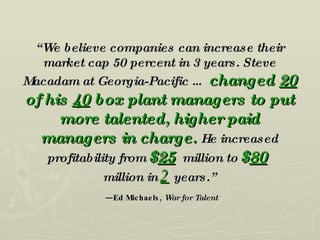 “ We believe companies can increase their market cap 50 percent in 3 years. Steve Macadam at Georgia-Pacific …   changed  20  of his  40  box plant managers to put more talented, higher paid managers in charge.   He increased profitability from   $ 25   million to   $ 80   million in   2   years.”   —Ed Michaels,  War for Talent   