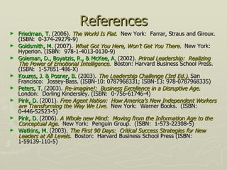 References Friedman, T.  (2006).  The World Is Flat.   New York:  Farrar, Straus and Giroux.  (ISBN:  0-374-29279-9) Goldsmith, M.  (2007).   What Got You Here, Won’t Get You There.   New York:  Hyperion.   (ISBN:  978-1-4013-0130-9) Goleman, D., Boyatzis, R., & McKee, A.  (2002).  Primal Leadership:  Realizing The Power of Emotional Intelligence.   Boston: Harvard Business School Press. (ISBN:  1-57851-486-X) Kouzes, J. & Posner, B.  (2003).  The Leadership Challenge (3rd Ed.) .  San Francisco:  Jossey-Bass. (ISBN-10: 0787968331; ISBN-13: 978-0787968335)  Peters, T.  (2003).  Re-imagine!:  Business Excellence in a Disruptive Age.   London:  Dorling Kindersley. (ISBN:  0-756-61746-4) Pink, D.  (2001).  Free Agent Nation:  How America’s New Independent Workers are Transforming the Way We Live.   New York:  Warner Books.  (ISBN:  0-446-52523-5) Pink, D.  (2006).  A Whole new Mind:  Moving from the Information Age to the Conceptual Age.   New York:  Penguin Group.  (ISBN:  1-573-22308-5)  Watkins, M.  (2003).  The First 90 Days:   Critical Success Strategies for New Leaders at All Levels .   Boston:  Harvard Business School Press (ISBN: 1-59139-110-5) 
