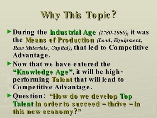 Why This Topic? During the  Industrial Age  (1780-1980) , it was the  Means of Production  (Land, Equipment, Raw Materials, Capital) ,  that led to Competitive Advantage. Now that we have entered the  “Knowledge Age” , it will be high-performing  Talent  that will lead to Competitive Advantage. Question:  “How do we develop  Top Talent  in order to succeed – thrive – in this new economy?” 
