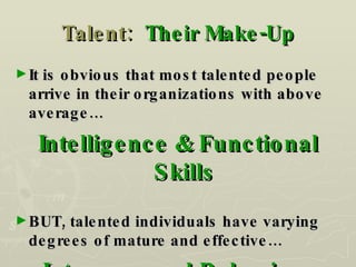 Talent:  Their Make-Up It is obvious that most talented people arrive in their organizations with above average… Intelligence & Functional Skills BUT, talented individuals have varying degrees of mature and effective… Interpersonal Behaviors 