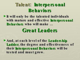 Talent:  Interpersonal Behaviors It will only be the talented individuals with mature and effective  Interpersonal Behaviors  who will make … Great Leaders And, at each level of the  Leadership Ladder , the degree and effectiveness of their  Interpersonal Behaviors  will be tested and must grow. 