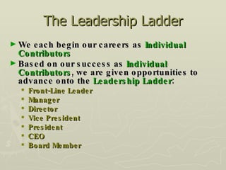 The Leadership Ladder We each begin our careers as  Individual Contributors Based on our success as  Individual Contributors , we are given opportunities to advance onto the  Leadership Ladder : Front-Line Leader Manager Director Vice President President CEO Board Member 