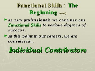 Functional Skills:  The Beginning   (cont) As new professionals we each use our  Functional Skills  to various degrees of success. At this point in our careers, we are considered… Individual Contributors 