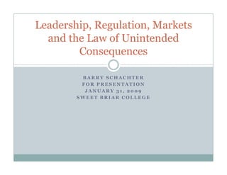 Leadership, Regulation, Markets
  and the Law of Unintended
        Consequences

         BARRY SCHACHTER
         FOR PRESENTATION
          JANUARY 31, 2009
        SWEET BRIAR COLLEGE
 