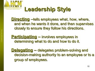 Directing   – tells employees what, how, where, and when he wants it done, and then supervises closely to ensure they follow his directions.   Participating  –  involves employees in determining what to do and how to do it. Delegating  –  delegates problem-solving and decision-making authority to an employee or to a group of employees.   Leadership Style 