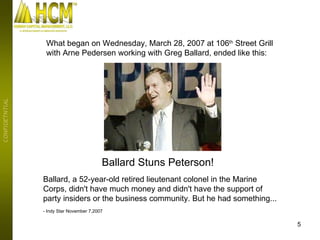 Ballard Stuns Peterson! Ballard, a 52-year-old retired lieutenant colonel in the Marine Corps, didn't have much money and didn't have the support of party insiders or the business community. But he had something...  - Indy Star November 7,2007 What began on Wednesday, March 28, 2007 at 106 th  Street Grill  with Arne Pedersen working with Greg Ballard, ended like this: 