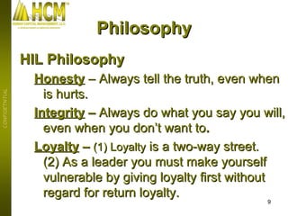 HIL Philosophy Honesty   – Always tell the truth, even when is hurts. Integrity  –  Always do what you say you will, even when you don’t want to . Loyalty  –  (1) Loyalty  is a two-way street.  (2) As a leader you must make yourself vulnerable by giving loyalty first without regard for return loyalty.   Philosophy 