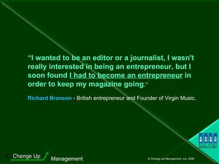 “ I wanted to be an editor or a journalist, I wasn't really interested in being an entrepreneur, but I soon found  I had to become an entrepreneur  in order to keep my magazine going .”   Richard Branson  - British entrepreneur and Founder of Virgin Music. 