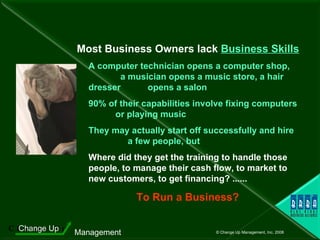 Most Business Owners lack  Business Skills A computer technician opens a computer shop,  a musician opens a music store, a hair dresser  opens a salon 90% of their capabilities involve fixing computers  or playing music They may actually start off successfully and hire  a few people, but Where did they get the training to handle those people, to manage their cash flow, to market to new customers, to get financing? ......  To Run a Business? 