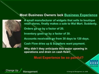 A small manufacturer of widgets that sells to boutique   retail stores, finally makes a sale to Wal Mart. Suddenly,  Orders go up by a factor of 20. Inventory goes up by a factor of 30. Accounts receivable go from 30 days to 120 days. Cash Flow dries up & Suppliers want payment.   Why didn’t they anticipate this major upswing in operations and drain on cash flow?  Must Experience be so painful? Most Business Owners lack  Business Experience 