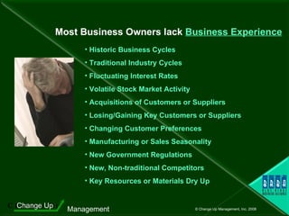 Most Business Owners lack  Business Experience Historic Business Cycles Traditional Industry Cycles Fluctuating Interest Rates Volatile Stock Market Activity Acquisitions of Customers or Suppliers Losing/Gaining Key Customers or Suppliers Changing Customer Preferences Manufacturing or Sales Seasonality New Government Regulations New, Non-traditional Competitors Key Resources or Materials Dry Up 
