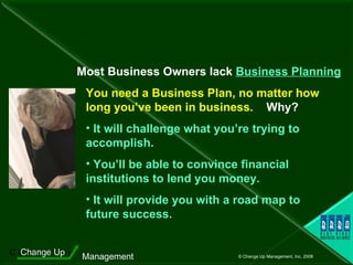 You need a Business Plan, no matter how long you’ve been in business.   Why? It will challenge what you’re trying to  accomplish.  You’ll be able to convince financial  institutions to lend you money. It will provide you with a road map to  future success. Most Business Owners lack  Business Planning 