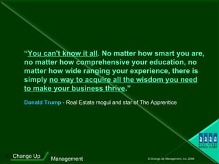 “ You can't know it all . No matter how smart you are, no matter how comprehensive your education, no matter how wide ranging your experience, there is simply  no way to acquire all the wisdom you need   to make your business thrive .”     Donald Trump  - Real Estate mogul and star of The Apprentice 