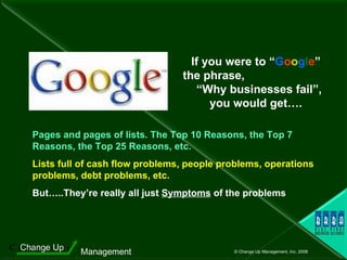 If you were to “ G o o g l e ” the phrase,  “Why businesses fail”, you would get…. Pages and pages of lists. The Top 10 Reasons, the Top 7 Reasons, the Top 25 Reasons, etc. Lists full of cash flow problems, people problems, operations problems, debt problems, etc. But…..They’re really all just  Symptoms  of the problems 