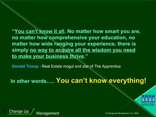 “ You can't know it all . No matter how smart you are, no matter how comprehensive your education, no matter how wide ranging your experience, there is simply  no way to acquire all the wisdom you need   to make your business thrive .”     Donald Trump  - Real Estate mogul and star of The Apprentice In other words…..   You can’t know everything! 