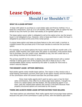 Lease Options…
                          Should I or Shouldn’t I?
WHAT IS A LEASE-OPTION?

 A lease with option to purchase is a real estate sales and finance method. It is a
lease for a fixed term, such as 12 or 24 months, often longer, with an option for the
tenant to buy the home (or other real estate) at an agreed option price.

The lease-option owner-seller is obligated to sell at the option price, but the tenant-
buyer is not obligated to buy. However, when a lease-purchase is used, the buyer is
obligated to purchase at the end of the rental period.

A unique lease-option and lease-purchase feature is the rent credit. A portion is
credited toward the purchase price if the buyer decides to exercise the purchase
option.

For example, on my lease-options the house rents for $1,500 per month with a 33
percent, $500 monthly rent credit when the option is exercised. If the tenant elects
not to purchase, the rent credit is lost. Needless to say, the rent credit loss is a
very strong incentive for the tenant to buy.

The primary benefit for the seller is obtaining a responsible tenant with a vested
interest in taking good care of the property and who is likely to buy it. The
nonrefundable option money received by the seller is usually far more than a
renter's security deposit.

THE BIGGEST LEASE- OPTION OBSTACLE.

Real estate agents rarely handle lease-options. The reason is they receive only a
small leasing commission up-front (from part of the option money) and the balance
of the commission when the tenant exercises the purchase option.

             Since most realty agents don't want to wait a year or two for their
      sales commissions, they often try to discourage lease-options. I bought my
      home on a lease-option and the Realtor, the top-producing agent in our
      town, said she viewed lease-options like money in the bank because most
      properly structured options are exercised by the buyers.

THERE ARE ALWAYS MORE LEASE-OPTION BUYERS THAN SELLERS.

 Few lease-options are advertised. Most realty agents don't encourage lease-options
because only part of the commission is paid up-front, with the balance paid when
 