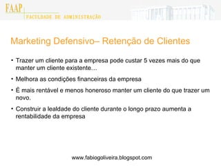 Marketing Defensivo– Retenção de Clientes Trazer um cliente para a empresa pode custar 5 vezes mais do que manter um cliente existente… Melhora as condições financeiras da empresa É mais rentável e menos honeroso manter um cliente do que trazer um novo. Construir a lealdade do cliente durante o longo prazo aumenta a rentabilidade da empresa www.fabiogoliveira.blogspot.com 