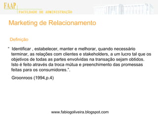 Marketing de Relacionamento “  Identificar , estabelecer, manter e melhorar, quando necessário terminar, as relações com clientes e stakeholders, a um lucro tal que os objetivos de todas as partes envolvidas na transação sejam obtidos. Isto é feito através da troca mútua e preenchimento das promessas feitas para os consumidores.”. Groonroos (1994,p.4) Definição www.fabiogoliveira.blogspot.com 