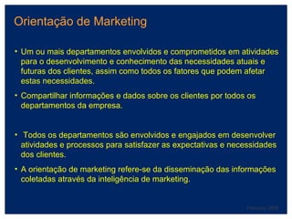 Orientação de Marketing February 2008 Um ou mais departamentos envolvidos e comprometidos em atividades para o desenvolvimento e conhecimento das necessidades atuais e futuras dos clientes, assim como todos os fatores que podem afetar estas necessidades. Compartilhar informações e dados sobre os clientes por todos os departamentos da empresa. Todos os departamentos são envolvidos e engajados em desenvolver atividades e processos para satisfazer as expectativas e necessidades dos clientes. A orientação de marketing refere-se da disseminação das informações coletadas através da inteligência de marketing. 