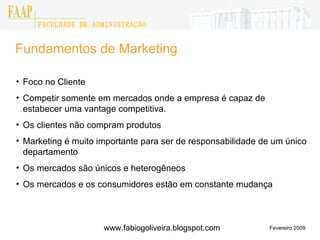 Fundamentos de Marketing Fevereiro 2009 Foco no Cliente Competir somente em mercados onde a empresa é capaz de estabecer uma vantage competitiva. Os clientes não compram produtos  Marketing é muito importante para ser de responsabilidade de um único departamento Os mercados são únicos e heterogêneos Os mercados e os consumidores estão em constante mudança FACULDADE DE ADMINISTRAÇÃO FAAP www.fabiogoliveira.blogspot.com 