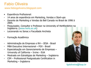 Fabio Oliveira [email_address]    Experiência Profissional: 14 anos de experiência em Marketing, Vendas e Start-ups Gerente de Marketing e Vendas da Bell Canada no Brasil de 1996 à 2005. Pesquisador, Consultor e Professor na University of Hertfordshire na Inglaterra. ( www.herts.ac.uk ) Lecionando no Senac e Faculdade Anchieta Formação Acadêmica Administração de Empresas e RH – IESA - Brasil MBA Executivo Internacional – FGV - Brasil Especialização em Gerenciamento de Empresas – University of California – Irvine - EUA Mestrado em Estratégias de Marketing – Inglaterra CIM – Professional Postgraduate Certification in  Marketing – Inglaterra www.fabiogoliveira.blogspot.com 