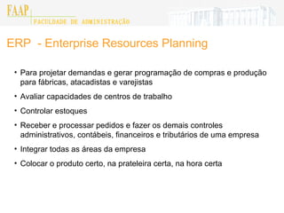 ERP  - Enterprise Resources Planning Para projetar demandas e gerar programação de compras e produção para fábricas, atacadistas e varejistas Avaliar capacidades de centros de trabalho Controlar estoques Receber e processar pedidos e fazer os demais controles administrativos, contábeis, financeiros e tributários de uma empresa Integrar todas as áreas da empresa Colocar o produto certo, na prateleira certa, na hora certa FACULDADE DE ADMINISTRAÇÃO FAAP 