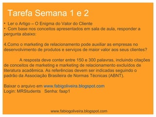 Tarefa Semana 1 e 2  Ler o Artigo – O Enigma do Valor do Cliente Com base nos conceitos apresentados em sala de aula, responder a pergunta abaixo:  Como o marketing de relacionamento pode auxiliar as empresas no  desenvolvimento de produtos e serviços de maior valor aos seus clientes ? A resposta deve conter entre 150 e 300 palavras, incluindo citações de conceitos de marketing e marketing de relacionamento excluídos de literatura acadêmica. As referências devem ser indicadas seguindo o padrão da Associação Brasileira de Normas Técnicas (ABNT).  Baixar o arquivo em  www.fabigoliveira.blogspot.com Login: MRStudents  Senha: faap1 www.fabiogoliveira.blogspot.com 