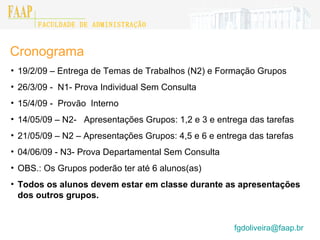 Cronograma 19/2/09 – Entrega de Temas de Trabalhos (N2) e Formação Grupos 26/3/09 -  N1- Prova Individual Sem Consulta 15/4/09 -  Provão  Interno 14/05/09 – N2-  Apresentações Grupos: 1,2 e 3 e entrega das tarefas 21/05/09 – N2 – Apresentações Grupos: 4,5 e 6 e entrega das tarefas 04/06/09 - N3- Prova Departamental Sem Consulta OBS.: Os Grupos poderão ter até 6 alunos(as) Todos os alunos devem estar em classe durante as apresentações dos outros grupos. [email_address]    