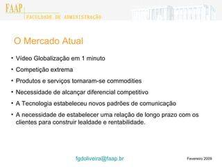 O Mercado Atual Fevereiro 2009 Vídeo Globalização em 1 minuto Competição extrema  Produtos e serviços tornaram-se commodities Necessidade de alcançar diferencial competitivo A Tecnologia estabeleceu novos padrões de comunicação A necessidade de estabelecer uma relação de longo prazo com os clientes para construir lealdade e rentabilidade. [email_address]    