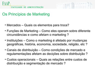 Os Princípios de Marketing Mercados – Quais os elementos para troca ? Funções de Marketing – Como eles operam sobre diferente circunstâncias e como afetam o marketing  ? Instituições – Como o marketing é afetado por mudanças geográficas, história, economia, sociedade, religião, etc  ? Canais de distribuição – Como condições de mercado e regulamentações afetam as decições sobre distribuição  ? Custos operacionais – Quais as relações entre custos de distribuição e segmentação de mercado  ? 