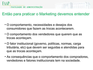 Então para praticar o Marketing devemos entender O comportamento, necessidades e desejos dos consumidores que fazem as trocas acontecerem. O comportamento dos vendedores que querem que as trocas aconteçam. O fator institucional (governo, políticas, normas, carga tributária, etc) que devem ser seguidas e atendidas para que as trocas aconteçam. As consequências que o comportamento dos compradores, vendedores e fatores institucionais tem na sociedade. 